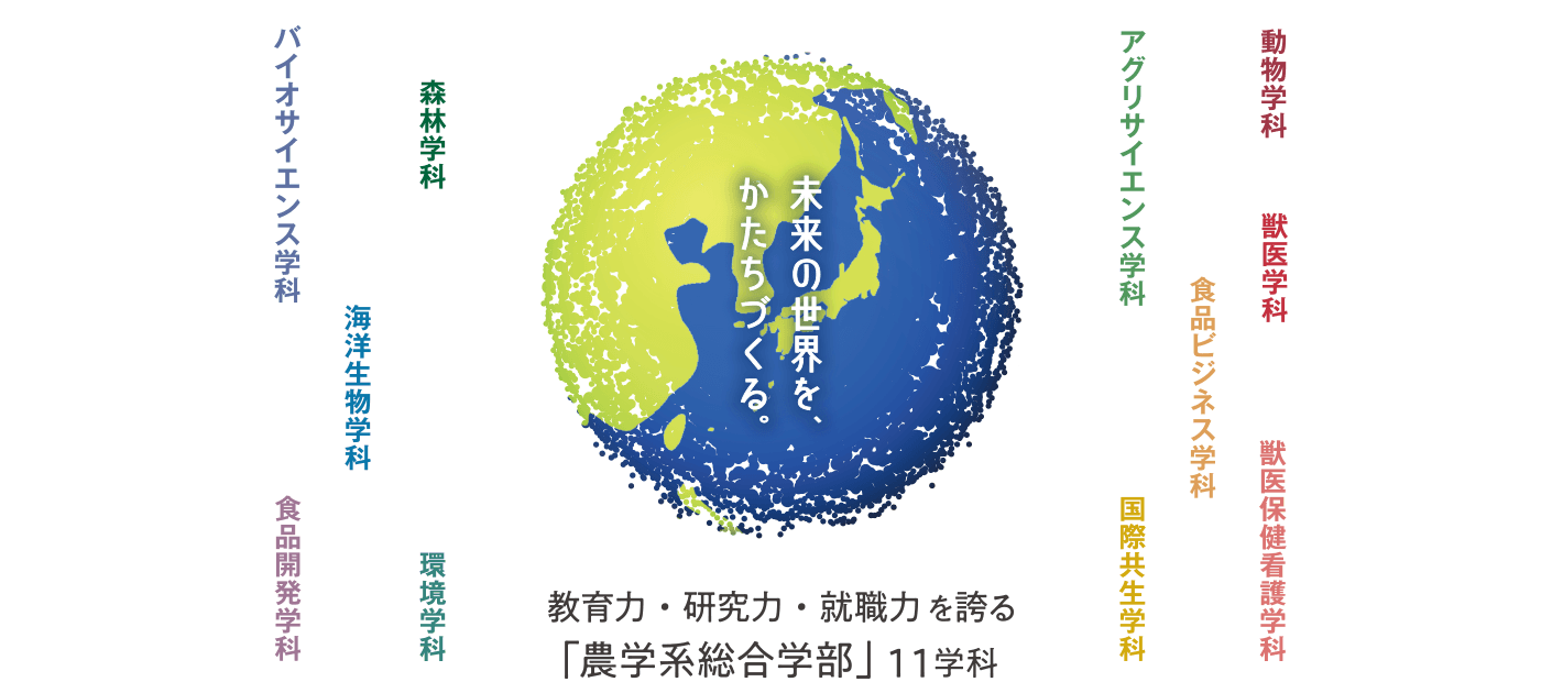 未来の世界を、かたちづくる。　教育力・研究力・就職力を誇る「農学系総合学部」11学科